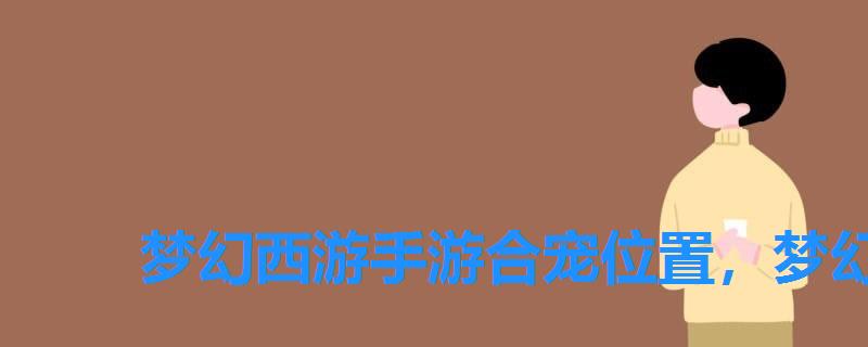梦幻西游手游合宠位置,梦幻手游合宠技巧地点 梦幻西游手游合宠位置,梦幻手游合宠技巧地点
