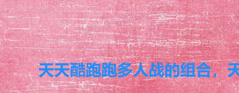 天天酷跑跑多人战的组合,天天酷跑四人对战 天天酷跑跑多人战的组合,天天酷跑四人对战