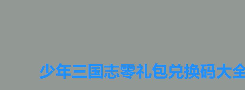 少年三国志零礼包兑换码大全2022,少年三国志零礼包兑换码2022 少年三国志零礼包兑换码大全2022,少年三国志零礼包兑换码2022