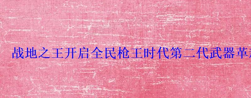 战地之王开启全民枪王时代第二代武器革新风暴震撼来袭 战地之王开启全民枪王时代第二代武器革新风暴震撼来袭