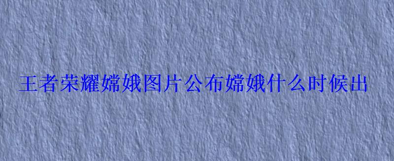 王者荣耀嫦娥图片公布嫦娥什么时候出 王者荣耀嫦娥图片公布嫦娥什么时候出