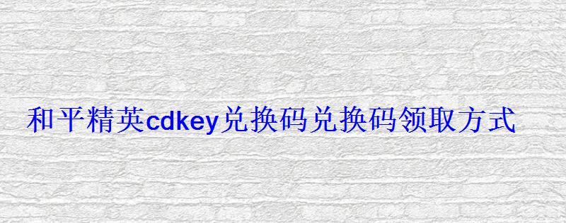 和平精英cdkey兑换码兑换码领取方式 和平精英cdkey兑换码兑换码领取方式