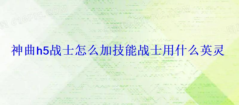 神曲h5战士怎么加技能战士用什么英灵 神曲h5战士怎么加技能战士用什么英灵