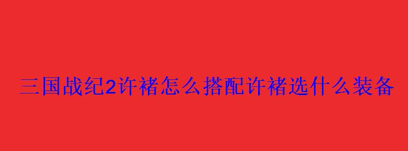 三国战纪2许褚怎么搭配许褚选什么装备 三国战纪2许褚怎么搭配许褚选什么装备