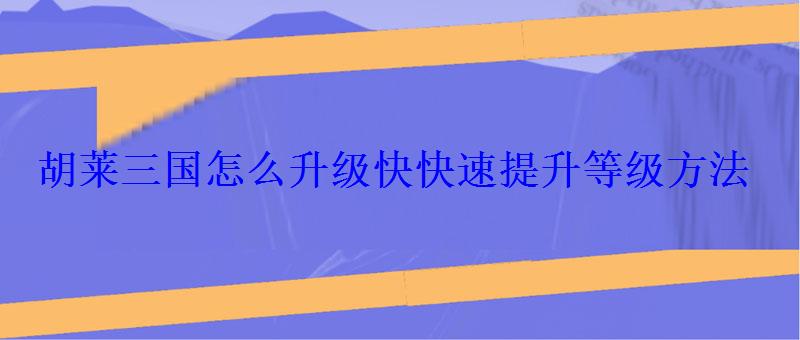 胡莱三国怎么升级快快速提升等级方法 胡莱三国怎么升级快快速提升等级方法