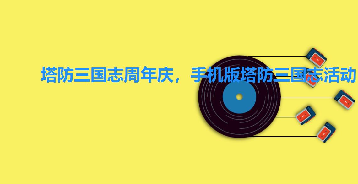 塔防三国志周年庆,手机版塔防三国志活动 塔防三国志周年庆,手机版塔防三国志活动