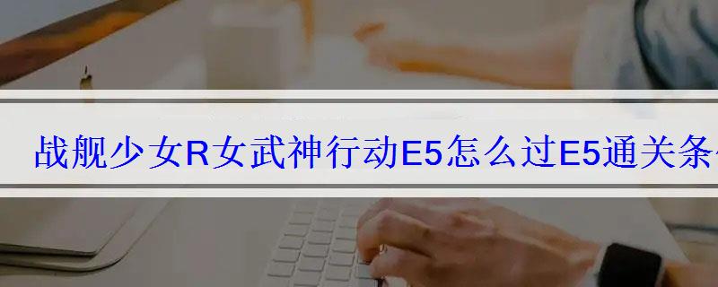战舰少女R女武神行动E5怎么过E5通关条件攻略 战舰少女R女武神行动E5怎么过E5通关条件攻略