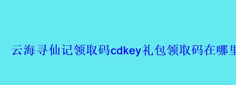云海寻仙记领取码cdkey礼包领取码在哪里领 云海寻仙记领取码cdkey礼包领取码在哪里领