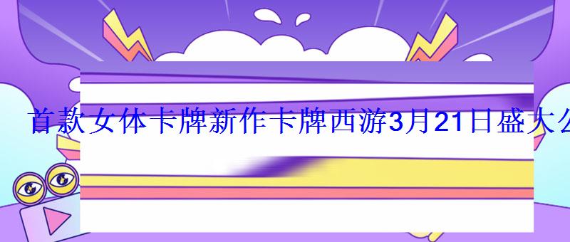 首款女体卡牌新作卡牌西游3月21日盛大公测 首款女体卡牌新作卡牌西游3月21日盛大公测