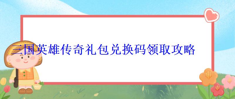 三国英雄传奇礼包兑换码领取攻略 三国英雄传奇礼包兑换码领取攻略