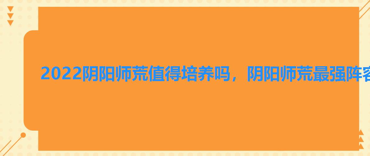 2022阴阳师荒值得培养吗,阴阳师荒最强阵容2022 2022阴阳师荒值得培养吗,阴阳师荒最强阵容2022
