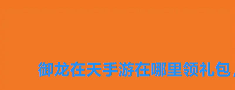 御龙在天手游在哪里领礼包,御龙在天手游cdkey兑换码领取网站 御龙在天手游在哪里领礼包,御龙在天手游cdkey兑换码领取网站