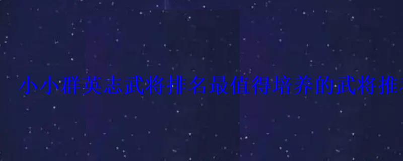 小小群英志武将排名最值得培养的武将推荐 小小群英志武将排名最值得培养的武将推荐