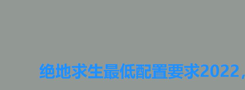 绝地求生最低配置要求2022,绝地求生配置要求2022 绝地求生最低配置要求2022,绝地求生配置要求2022