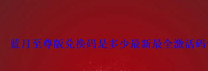 蓝月至尊版兑换码是多少最新最全激活码领取 蓝月至尊版兑换码是多少最新最全激活码领取