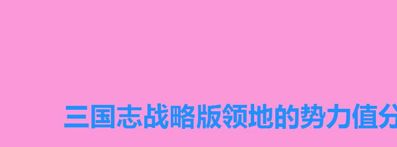 三国志战略版领地的势力值分别是多少,三国志战略版每块地的势力值 三国志战略版领地的势力值分别是多少,三国志战略版每块地的势力值