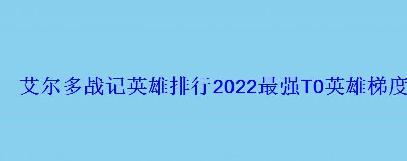 艾尔多战记英雄排行2022最强T0英雄梯度榜 艾尔多战记英雄排行2022最强T0英雄梯度榜