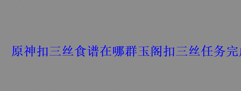 原神扣三丝食谱在哪群玉阁扣三丝任务完成攻略 原神扣三丝食谱在哪群玉阁扣三丝任务完成攻略