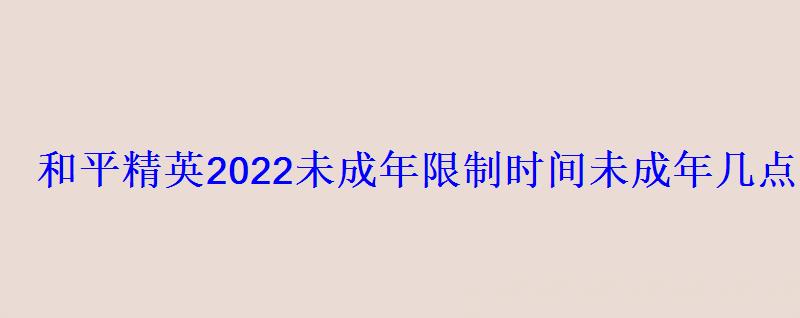 和平精英2022未成年限制时间未成年几点到几点可以玩 和平精英2022未成年限制时间未成年几点到几点可以玩