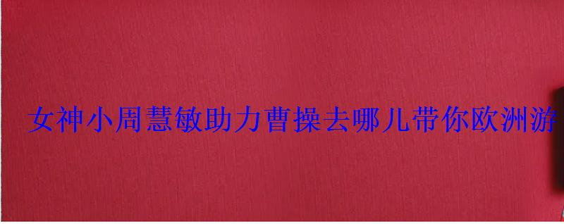 女神小周慧敏助力曹操去哪儿带你欧洲游