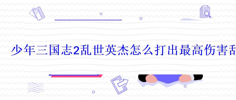 少年三国志2乱世英杰怎么打出最高伤害乱世英杰攻略 少年三国志2乱世英杰怎么打出最高伤害乱世英杰攻略
