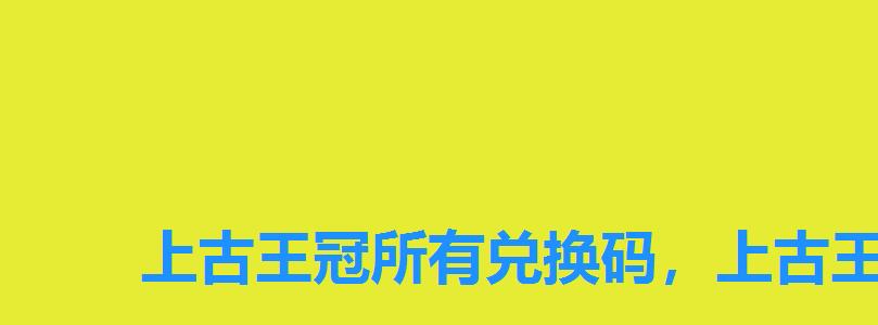 上古王冠所有兑换码,上古王冠永久兑换码 上古王冠所有兑换码,上古王冠永久兑换码