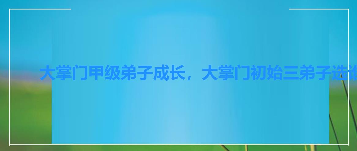 大掌门甲级弟子成长,大掌门初始三弟子选谁 大掌门甲级弟子成长,大掌门初始三弟子选谁