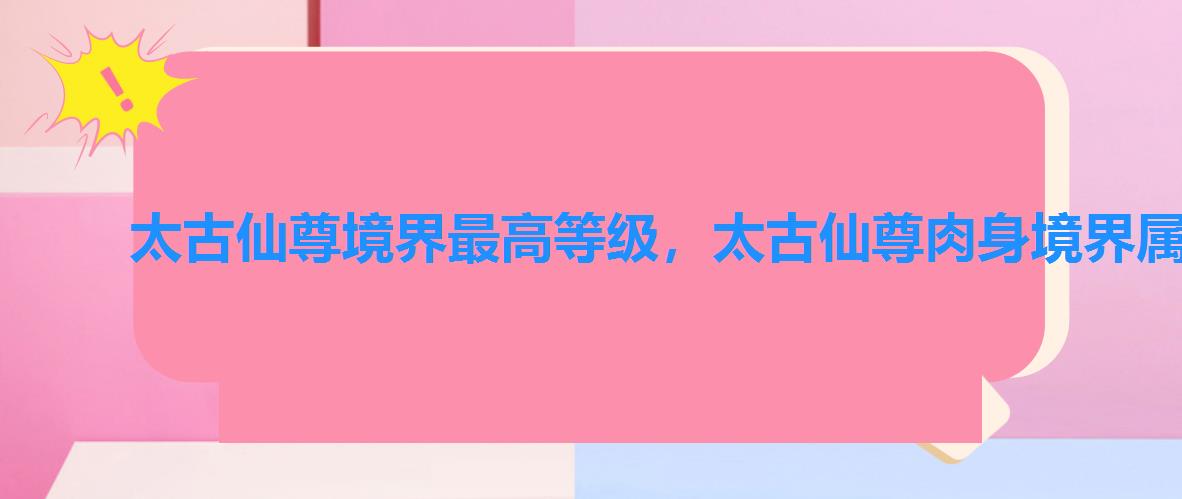 太古仙尊境界最高等级,太古仙尊肉身境界属性 太古仙尊境界最高等级,太古仙尊肉身境界属性