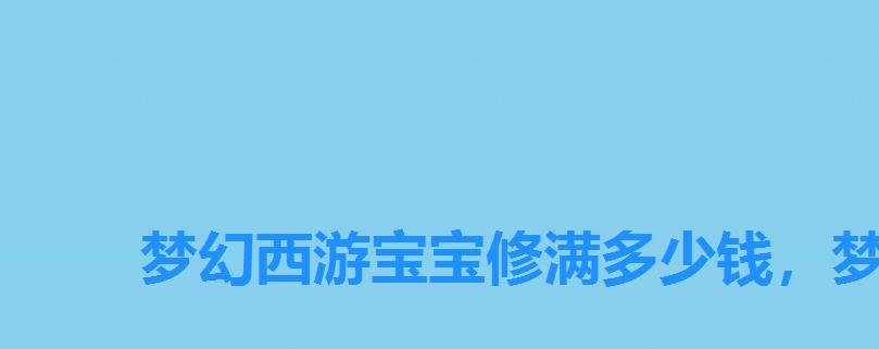 梦幻西游宝宝修满多少钱,梦幻西游手游点满修炼多少钱 梦幻西游宝宝修满多少钱,梦幻西游手游点满修炼多少钱