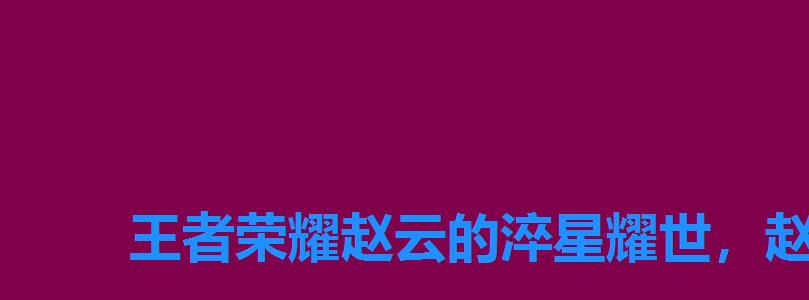 王者荣耀赵云的淬星耀世,赵云的淬星耀世怎么样 王者荣耀赵云的淬星耀世,赵云的淬星耀世怎么样