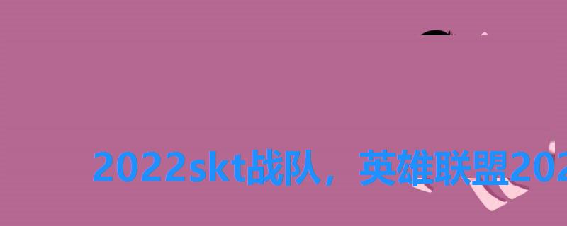2022skt战队,英雄联盟2022战队成员 2022skt战队,英雄联盟2022战队成员