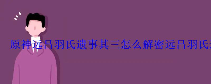 原神远吕羽氏遗事其三怎么解密远吕羽氏遗事其三完成攻略- 原神远吕羽氏遗事其三怎么解密远吕羽氏遗事其三完成攻略-