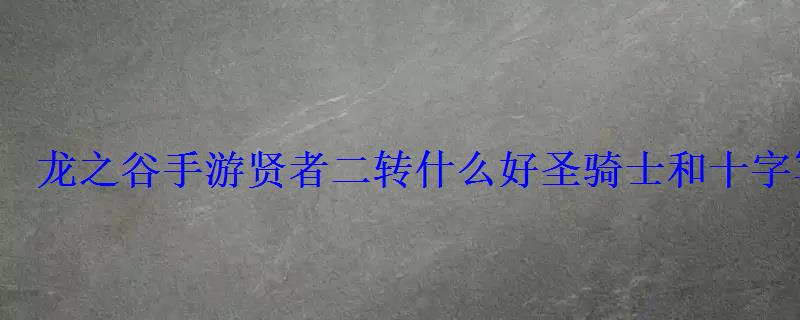 龙之谷手游贤者二转什么好圣骑士和十字军选择推荐 龙之谷手游贤者二转什么好圣骑士和十字军选择推荐